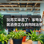 别再买单品了！家电家居消费正在转向玩场景
